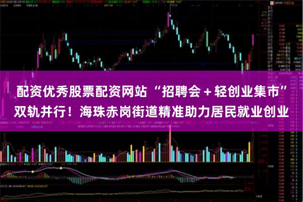 配资优秀股票配资网站 “招聘会＋轻创业集市”双轨并行！海珠赤岗街道精准助力居民就业创业