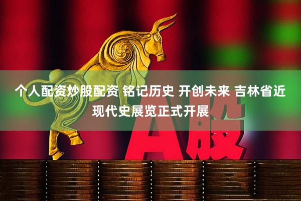 个人配资炒股配资 铭记历史 开创未来 吉林省近现代史展览正式开展