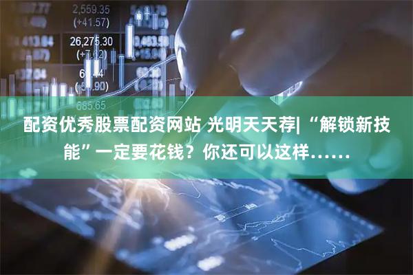 配资优秀股票配资网站 光明天天荐| “解锁新技能”一定要花钱？你还可以这样……