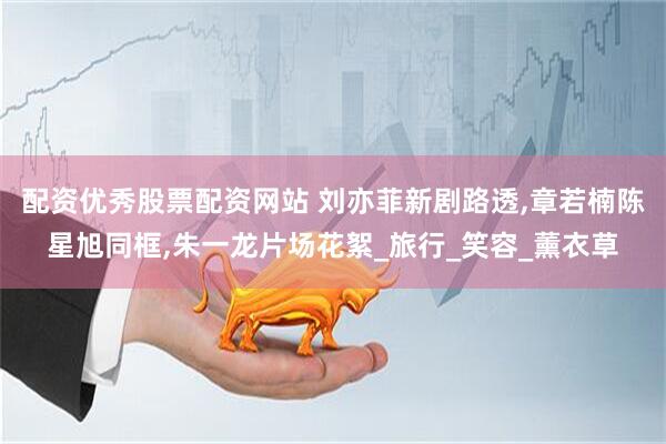 配资优秀股票配资网站 刘亦菲新剧路透,章若楠陈星旭同框,朱一龙片场花絮_旅行_笑容_薰衣草