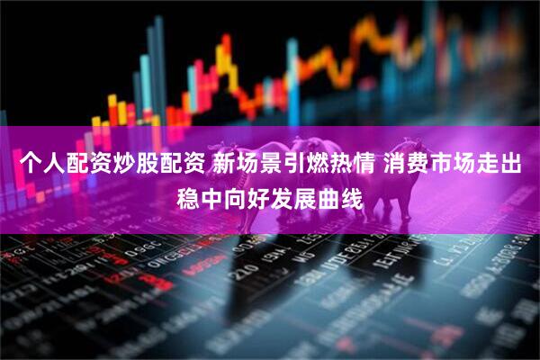 个人配资炒股配资 新场景引燃热情 消费市场走出稳中向好发展曲线