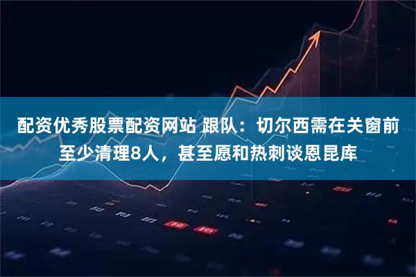 配资优秀股票配资网站 跟队：切尔西需在关窗前至少清理8人，甚至愿和热刺谈恩昆库