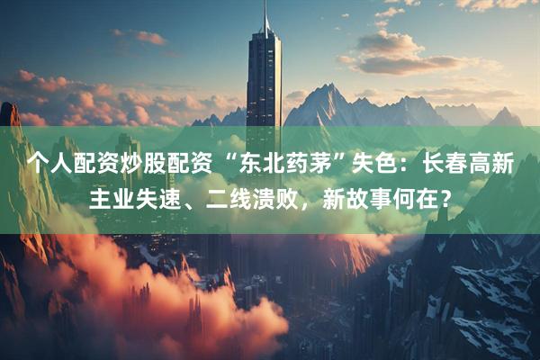 个人配资炒股配资 “东北药茅”失色：长春高新主业失速、二线溃败，新故事何在？