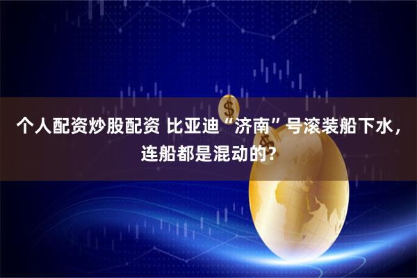 个人配资炒股配资 比亚迪“济南”号滚装船下水，连船都是混动的？