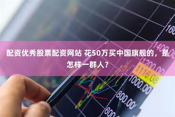 配资优秀股票配资网站 花50万买中国旗舰的，是怎样一群人？