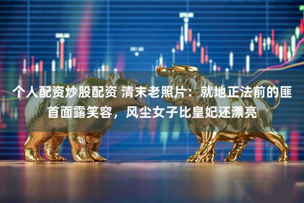 个人配资炒股配资 清末老照片：就地正法前的匪首面露笑容，风尘女子比皇妃还漂亮