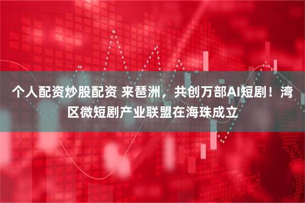 个人配资炒股配资 来琶洲，共创万部AI短剧！湾区微短剧产业联盟在海珠成立