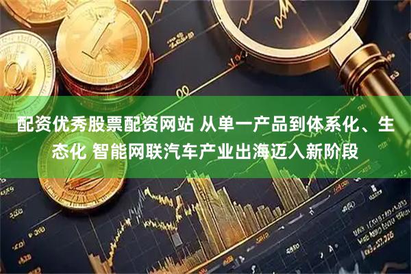 配资优秀股票配资网站 从单一产品到体系化、生态化 智能网联汽车产业出海迈入新阶段