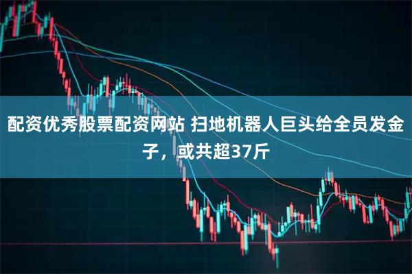配资优秀股票配资网站 扫地机器人巨头给全员发金子，或共超37斤
