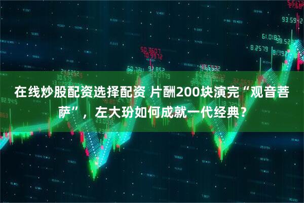 在线炒股配资选择配资 片酬200块演完“观音菩萨”，左大玢如何成就一代经典？