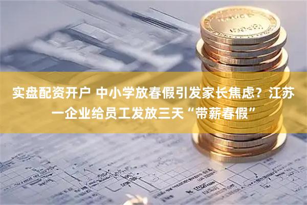实盘配资开户 中小学放春假引发家长焦虑？江苏一企业给员工发放三天“带薪春假”