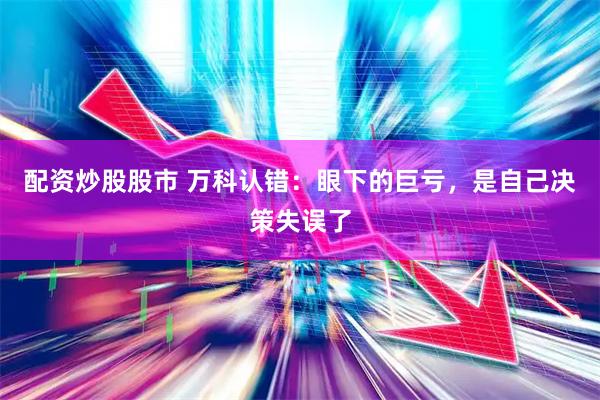 配资炒股股市 万科认错：眼下的巨亏，是自己决策失误了