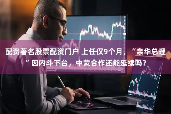 配资著名股票配资门户 上任仅9个月，“亲华总理”因内斗下台，中蒙合作还能延续吗？