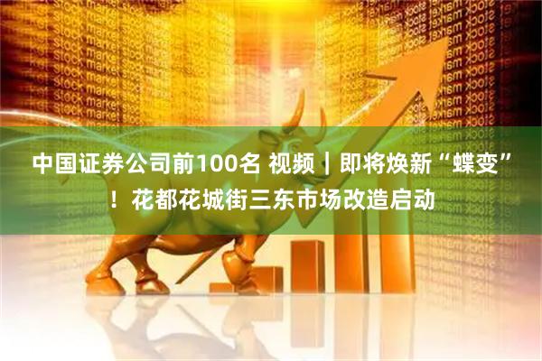 中国证券公司前100名 视频｜即将焕新“蝶变”！花都花城街三东市场改造启动