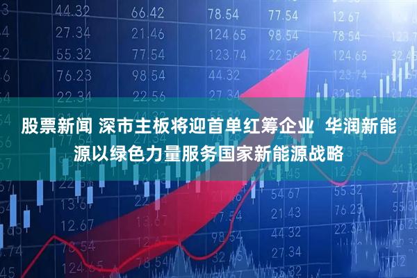 股票新闻 深市主板将迎首单红筹企业  华润新能源以绿色力量服务国家新能源战略
