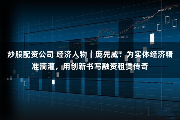 炒股配资公司 经济人物｜庞先威：为实体经济精准滴灌，用创新书写融资租赁传奇