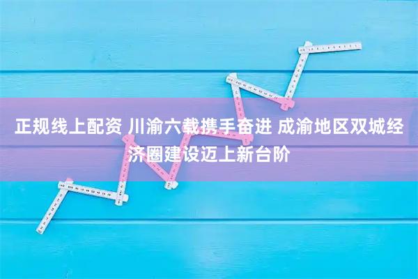 正规线上配资 川渝六载携手奋进 成渝地区双城经济圈建设迈上新台阶
