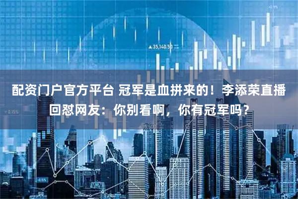 配资门户官方平台 冠军是血拼来的！李添荣直播回怼网友：你别看啊，你有冠军吗？